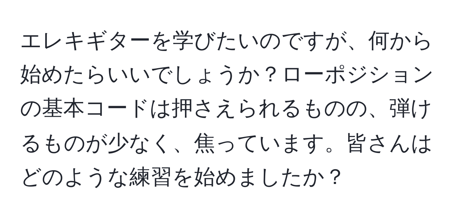 エレキギターを学びたいのですが、何から始めたらいいでしょうか？ローポジションの基本コードは押さえられるものの、弾けるものが少なく、焦っています。皆さんはどのような練習を始めましたか？