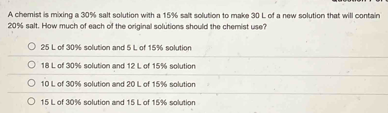 A chemist is mixing a 30% salt solution with a 15% salt solution to make 30 L of a new solution that will contain
20% salt. How much of each of the original solutions should the chemist use?
25 L of 30% solution and 5 L of 15% solution
18 L of 30% solution and 12 L of 15% solution
10 L of 30% solution and 20 L of 15% solution
15 L of 30% solution and 15 L of 15% solution