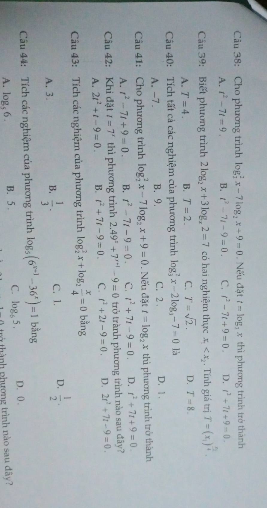 Cho phương trình log _2^(2x-7log _2)x+9=0. Nếu đặt t=log _2x thì phương trình trở thành
A. t^2-7t=9. B. t^2-7t-9=0. C. t^2-7t+9=0. D. t^2+7t+9=0.
Câu 39: Biết phương trình 2log _2x+3log _x2=7 có hai nghiệm thực x_1 . Tính giá trị T=(x_1)^frac x_14.
A. T=4. B. T=2. C. T=sqrt(2). D. T=8.
Câu 40: Tích tất cả các nghiệm của phương trình log _3^(2x-2log _3)-7=0 là
A. -7 . B. 9.
C. 2 . D. 1 .
Câu 41: Cho phương trình log _2^(2x-7log _2)x+9=0. Nếu đặt t=log _2x thì phương trình trở thành
A. t^2-7t+9=0. B. t^2-7t-9=0. C. t^2+7t-9=0. D. t^2+7t+9=0.
Câu 42: Khi đặt t=7^x thì phương trình 2.49^x+7^(x+1)-9=0 trở trành phương trình nào sau đây?
A. 2t^2+t-9=0. B. t^2+7t-9=0. C. t^2+2t-9=0. D. 2t^2+7t-9=0.
Câu 43: Tích các nghiệm của phương trình log _2^(2x+log _2) x/4 =0 bằng
C. 1.
A. 3.
B.  1/3 .
D.  1/2 .
Cầu 44: Tích các nghiệm của phương trình log _5(6^(x+1)-36^x)=1 bằng
A. log _56. B. 5 . C. log _65.
D. 0 .
trở thành phương trình nào sau đây?