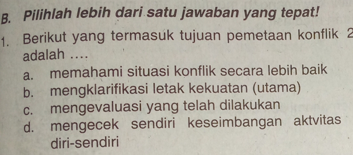 Pilihlah lebih dari satu jawaban yang tepat!
1. Berikut yang termasuk tujuan pemetaan konflik 2
adalah ....
a. memahami situasi konflik secara lebih baik
b. mengklarifikasi letak kekuatan (utama)
c. mengevaluasi yang telah dilakukan
d. mengecek sendiri keseimbangan aktvitas
diri-sendiri