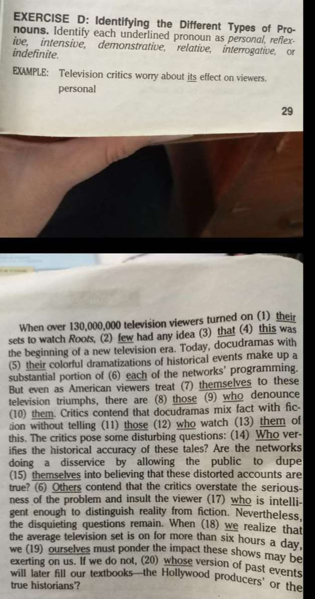 Identifying the Different Types of Pro- 
nouns. Identify each underlined pronoun as personal, reflex- 
ive, intensive, demonstrative, relative, interrogative, or 
indefinite. 
EXAMPLE: Television critics worry about its effect on viewers. 
personal 
29 
When over 130,000,000 television viewers turned on (1) their 
sets to watch Roots, (2) few had any idea (3) that (4) this was 
the beginning of a new television era. Today, docudramas with 
(5) their colorful dramatizations of historical events make up a 
substantial portion of (6) each of the networks’ programming. 
But even as American viewers treat (7) themselves to these 
television triumphs, there are (8) those (9) who denounce 
(10) them. Critics contend that docudramas mix fact with fic- 
tion without telling (11) those (12) who watch (13) them of 
this. The critics pose some disturbing questions: (14) Who ver- 
ifies the historical accuracy of these tales? Are the networks 
doing a disservice by allowing the public to dupe 
(15) themselves into believing that these distorted accounts are 
true? (6) Others contend that the critics overstate the serious- 
ness of the problem and insult the viewer (17) who is intelli- 
gent enough to distinguish reality from fiction. Nevertheless, 
the disquieting questions remain. When (18) we realize that 
the average television set is on for more than six hours a day, 
we (19) ourselves must ponder the impact these shows may be 
exerting on us. If we do not, (20) whose version of past events 
will later fill our textbooks—the Hollywood producers’ or the 
true historians'?