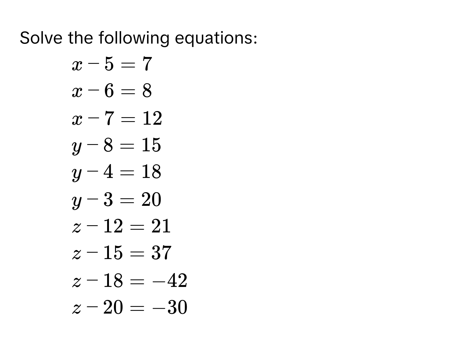 Solve the following equations:
1.  $x-5=7$
2.  $x-6=8$
3.  $x-7=12$
4.  $y-8=15$
5.  $y-4=18$
6.  $y-3=20$
7.  $z-12=21$
8.  $z-15=37$
9.  $z-18=-42$
10. $z-20=-30$