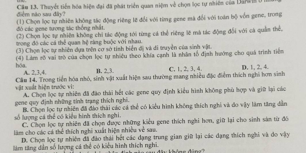 Thuyết tiến hóa hiện đại đã phát triển quan niệm về chọn lọc tự nhiên của Darwin ở mn
điểm nào sau đây?
(1) Chọn lọc tự nhiên không tác động riêng lẽ đối với từng gene mà đối với toàn bộ vốn gene, trong
đó các gene tương tác thống nhất.
(2) Chọn lọc tự nhiên không chỉ tác động tới từng cá thể riêng lẽ mà tác động đối với cả quần thể,
trong đó các cá thể quan hệ ràng buộc với nhau.
(3) Chọn lọc tự nhiên dựa trên cơ sở tính biến dị và di truyền của sinh vật.
(4) Làm rõ vai trò của chọn lọc tự nhiêu theo khía cạnh là nhân tố định hướng cho quá trình tiến
hóa.
A. 2,3,4. B. 2,3. C. 1, 2, 3, 4. D. 1, 2, 4.
Câu 14. Trong tiến hóa nhỏ, sinh vật xuất hiện sau thường mang nhiều đặc điểm thích nghi hơn sinh
vật xuất hiện trước vì:
A. Chọn lọc tự nhiên đã đào thải hết các gene quy định kiểu hình không phù hợp và giữ lại các
gene quy định những tính trạng thích nghi.
B. Chọn lọc tự nhiên đã đào thải các cá thể có kiểu hình không thích nghi và do vậy làm tăng dần
số lượng cá thể có kiểu hình thích nghi.
C. Chọn lọc tự nhiên đã chọn được những kiểu gene thích nghi hơn, giữ lại cho sinh sản từ đó
làm cho các cá thể thích nghi xuất hiện nhiều về sau.
D. Chọn lọc tự nhiên đã đào thải hết các dạng trung gian giữ lại các dạng thích nghi và do vậy
làm tăng dần số lượng cá thể có kiểu hình thích nghi.
chông đúng?