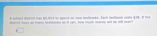 A school district has $6,814 to spend on new textbooks. Each textbook costs $38. If the 
district buys as many textbooks as it can, how much money will be left over?
$