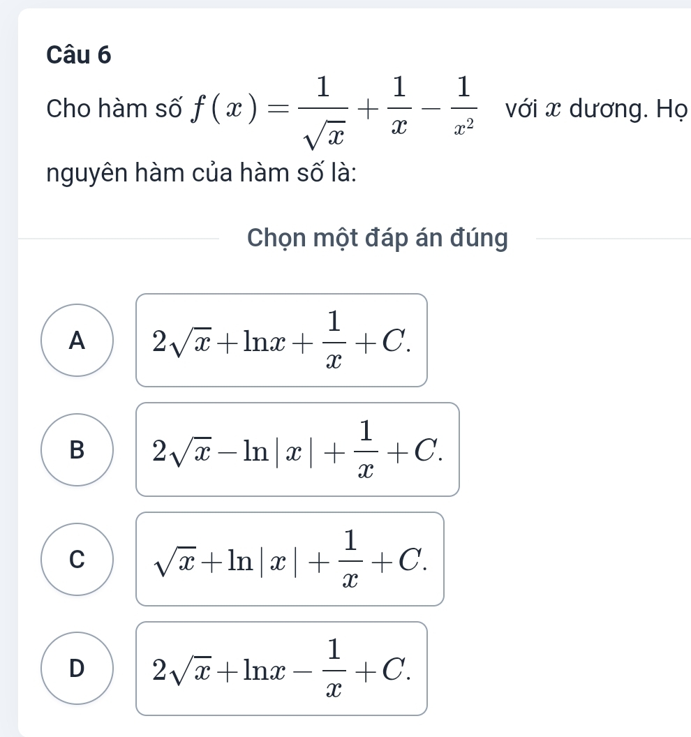 Cho hàm số f(x)= 1/sqrt(x) + 1/x - 1/x^2  với x dương. Họ
nguyên hàm của hàm số là:
Chọn một đáp án đúng
A 2sqrt(x)+ln x+ 1/x +C.
B 2sqrt(x)-ln |x|+ 1/x +C.
C sqrt(x)+ln |x|+ 1/x +C.
D 2sqrt(x)+ln x- 1/x +C.