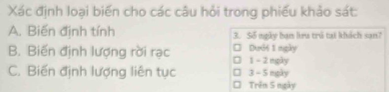 Xác định loại biến cho các câu hỏi trong phiếu khảo sát:
A. Biến định tính 3. Số ngày bạn lru trú tại khách sạn?
B. Biến định lượng rời rạc Dưới 1 ngày
1 - 2 ngày
C. Biến định lượng liên tục 3 - 5 ngày. Trêm 5 ngày