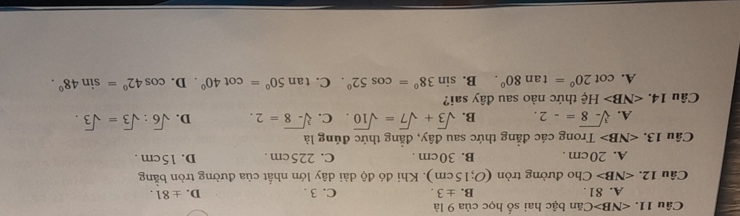∠ NB>Ca băn bậc hai số học của 9 là
A. 81. B. ± 3. C. 3. D. ± 81.
Câu 12. ∠ NB> Cho đường tròn (O;15cm ). Khi đó độ dài dây lớn nhất của đường tròn bằng
A. 20cm. B. 30cm. C. 225cm. D. 15cm.
Câu 13. ∠ NB> Trong các đẳng thức sau đây, đẳng thức đúng là
A. sqrt[3](-8)=-2. B. sqrt(3)+sqrt(7)=sqrt(10). C. sqrt[3](-8)=2. D. sqrt(6):sqrt(3)=sqrt(3). 
Câu 14. ∠ NB> Hệ thức nào sau đây sai?
A. cot 20°=tan 80°. B. sin 38°=cos 52° C. tan 50°=cot 40°. D. cos 42°=sin 48°.