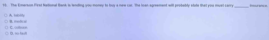 The Emerson First National Bank is lending you money to buy a new car. The loan agreement will probably state that you must carry_ insurance.
A. liability
B. medical
C. collision
D. no-fault