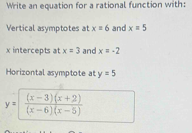 Write an equation for a rational function with: 
Vertical asymptotes at x=6 and x=5
x intercepts at x=3 and x=-2
Horizontal asymptote at y=5
y= ((x-3)(x+2))/(x-6)(x-5) 