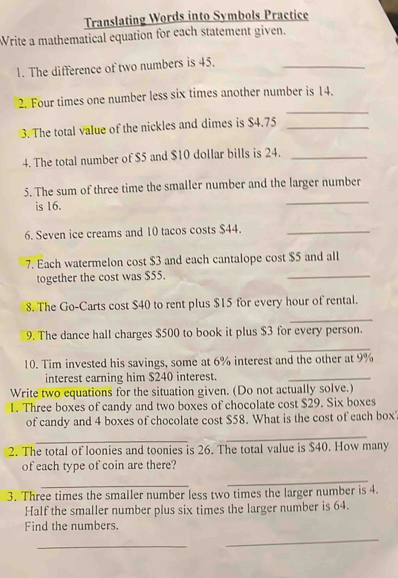 Translating Words into Symbols Practice 
Write a mathematical equation for each statement given. 
1. The difference of two numbers is 45._ 
_ 
2. Four times one number less six times another number is 14. 
3. The total value of the nickles and dimes is $4.75 _ 
4. The total number of $5 and $10 dollar bills is 24._ 
_ 
5. The sum of three time the smaller number and the larger number 
is 16. 
6. Seven ice creams and 10 tacos costs $44._ 
7. Each watermelon cost $3 and each cantalope cost $5 and all 
together the cost was $55. 
_ 
8. The Go-Carts cost $40 to rent plus $15 for every hour of rental. 
_ 
9. The dance hall charges $500 to book it plus $3 for every person. 
_ 
10. Tim invested his savings, some at 6% interest and the other at 9%
interest earning him $240 interest. 
_ 
Write two equations for the situation given. (Do not actually solve.) 
1. Three boxes of candy and two boxes of chocolate cost $29. Six boxes 
of candy and 4 boxes of chocolate cost $58. What is the cost of each box' 
_ 
_ 
2. The total of loonies and toonies is 26. The total value is $40. How many 
of each type of coin are there? 
_ 
_ 
3. Three times the smaller number less two times the larger number is 4. 
Half the smaller number plus six times the larger number is 64. 
Find the numbers. 
_ 
_