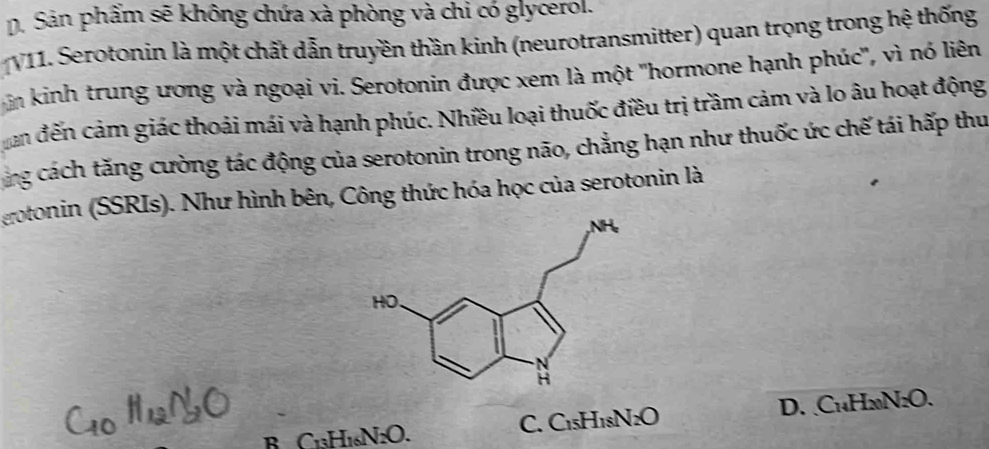 D. Sản phẩm sẽ không chứa xà phòng và chi có glycerol.
V11. Serotonin là một chất dẫn truyền thần kinh (neurotransmitter) quan trọng trong hệ thống
n kinh trung ương và ngoại vi. Serotonin được xem là một ''hormone hạnh phúc'', vì nó liên
an đến cảm giác thoải mái và hạnh phúc. Nhiều loại thuốc điều trị trầm cảm và lo âu hoạt động
ang cách tăng cường tác động của serotonin trong não, chẳng hạn như thuốc ức chế tái hấp thu
eotonin (SSRIs). Như hình bên, Công thức hóa học của serotonin là
B C1₃H1₆N2O. C. C1₅H1sN Isqrt() D. C₁₄H2N₂O.