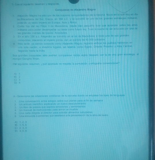Lee el siguiente resumen y responde
Conquistas de Alejandro Magno
1. Alejandro Magno ha sido uno de los mayores conquistadores de la historía. Nació en lo que hoy en día
es Macedonia del Sur, Grecia: en 356 a.C. y se convirtió en uno de los grandes estrategas militares,
creando un vasto imperio en Europa, Asia y África
2: Como hijo del rey Filipo II de Macedonia, desde bien pequeño tuvo que aprender sobre las artes
mistares para poder desempeñar su tarea como futuro rey. Tuvo la suerte de ser educado por una de
las grandes mentes de Grecia: Aristóteles.
3. En el año 336 a.c. Alejandro se convirtio en el rei de Macedonia e inicio una de sus grandes
conquistas, atacando el Imperio persa, con un ejersito de 40.000 soldados
4. Más tarde, ya siendo conocido como Alejandro Magno, lograría unificar los pueblos helénicos en
una sola nación, e invadiría lugares tan lejanos como Egipto, Oriente Próximo y Asia Central,
Regando hasta la India.
Sus grandes conquistas sólo podrían compararse varos siglos después con la de otro gran estratega, el
mongol Genghis Khan.
Del siguiente resumen, ¿qué apartado no respeta la puntuación y ortografía convencional?
A) 1
B) 2
C) 3
D) 4
8.- Selecciona las situaciones cotidianas de tu escuela donde se emplean los tipos de lenguajes.
1. Una conversación entre amigos sobre sus planes para el fin de semana
2. Un artículo científico explicando un nuevo descubrimiento
3. Un libro de poesia que explora emociones y sentimientos
4. Un manual de instrucciones para armar un mueble
5. Una carta dirigida al director para solicitar alimentos saludables
6. Una encuesta a personas que asistieron a la presentación de la obra de teatro
A) 1. 2,3
B) 1.5.6
C) 2. 3. 4
D) 4, 5.6