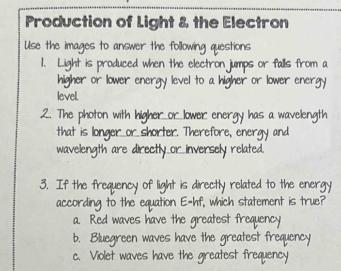 Production of Light & the Electron
Use the images to answer the following questions
1. Light is produced when the electron jumps or falls from a
higher or lower energy level to a higher or lower energy
level.
2. The photon with higher or lower energy has a wavelength
that is longer or shorter. Therefore, energy and
wavelength are directly or inversely related.
3. If the frequency of light is directly related to the energy
according to the equation E=hf, which statement is true?
a. Red waves have the greatest frequency
b. Bluegreen waves have the greatest frequency
c. Violet waves have the greatest frequency