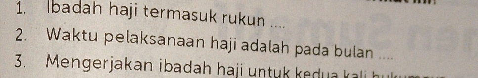 Ibadah haji termasuk rukun .... 
2. Waktu pelaksanaan haji adalah pada bulan .... 
3. Mengerjakan ibadah haji untuk kedua kali h