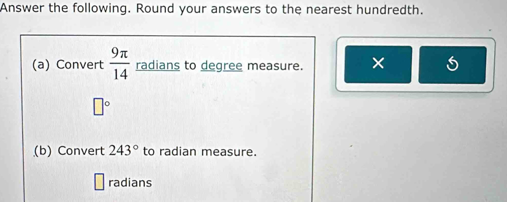 Answer the following. Round your answers to the nearest hundredth. 
(a) Convert  9π /14  radians to degree measure. 
×
□°
(b) Convert 243° to radian measure. 
radians