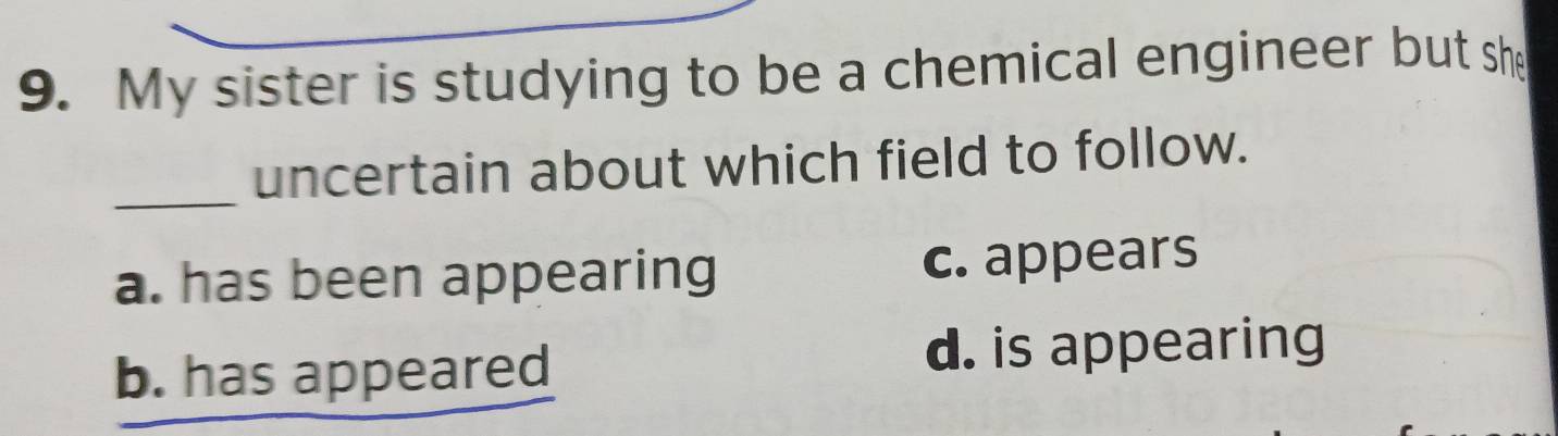 My sister is studying to be a chemical engineer but she
_uncertain about which field to follow.
a. has been appearing c. appears
b. has appeared
d. is appearing