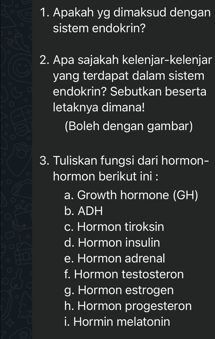 Apakah yg dimaksud dengan 
sistem endokrin? 
o 
2. Apa sajakah kelenjar-kelenjar 
yang terdapat dalam sistem 
endokrin? Sebutkan beserta 
letaknya dimana! 
(Boleh dengan gambar) 
3. Tuliskan fungsi dari hormon- 
hormon berikut ini : 
a. Growth hormone (GH) 
b. ADH 
c. Hormon tiroksin 
d. Hormon insulin 
e. Hormon adrenal 
f. Hormon testosteron 
g. Hormon estrogen 
h. Hormon progesteron 
i. Hormin melatonin