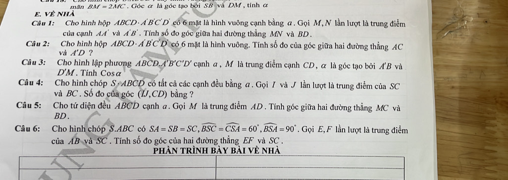 mãn BM=2MC. Góc α là góc tạo bởi SB và DM , tính α
E. VÈ Nhà 
Câu 1: Cho hình hộp ABCD· A'B'C'D' có 6 mặt là hình vuông cạnh bằng a. Gọi M, N lần lượt là trung điểm 
của canh AA' và A'B'. Tính số đo góc giữa hai đường thẳng MN và BD. 
Câu 2: :Cho hình hộp ABCD· A'B'C'D' có 6 mặt là hình vuông. Tính số đo của góc giữa hai đường thẳng AC
và A'D ? 
Câu 3: Cho hình lập phương ABCD. A'B'C'D' cạnh a, M là trung điểm cạnh CD, α là góc tạo bởi AB và
D'M Tính Cosa 
Câu 4: Cho hình chóp S· ABCD 0 có tất cả các cạnh đều bằng a. Gọi / và J lần lượt là trung điểm của SC 
và BC. Số đo của góc (IJ, CD) bằng ? 
Câu 5: Cho tứ diện đều ABCD cạnh a. Gọi M là trung điểm AD. Tính góc giữa hai đường thẳng MC và
BD. 
Câu 6: Cho hình chóp S. ABC có SA=SB=SC, widehat BSC=widehat CSA=60°, widehat BSA=90°. Gọi E, F lần lượt là trung điểm 
của AB và SC . Tính số đo góc của hai đường thẳng EF và SC. 
phàn trình bày bài vẻ nhà