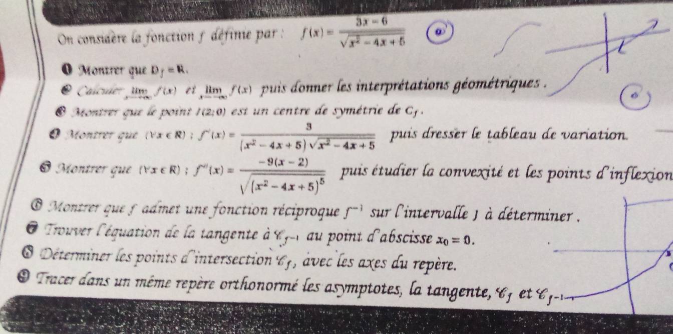 On considère la fonction 5 définie par : f(x)= (3x-6)/sqrt(x^2-4x+5)  ω 
O Montrer que D_f=R. 
② Cacuer lm f(x) et limlimits _xto -∈fty f(x) puis donner les interprétations géométriques . 
@ Montrer que le point f(2;0) est un centre de symétrie de C. 
O Monírer que (forall x∈ R); f'(x)= 3/(x^2-4x+5)sqrt(x^2-4x+5)  puis dresser le tableau de variation. 
Montrer que (∀x ∈ R); f''(x)=frac -9(x-2)sqrt((x^2-4x+5)^5) puis étudier la convexité et les points d'inflexion 
O Montrer que 5 admet une fonction réciproque f^(-1) sur l'intervalle ) à déterminer . 
O Trouver l'équation de la tangente à ly-r au point d'abscisse x_0=0. 
O Déterminer les points d'intersection 6, âvec les axes du repère. 
O Tracer dans un même repère orthonormé les as ymptotes, la tangente e , et -