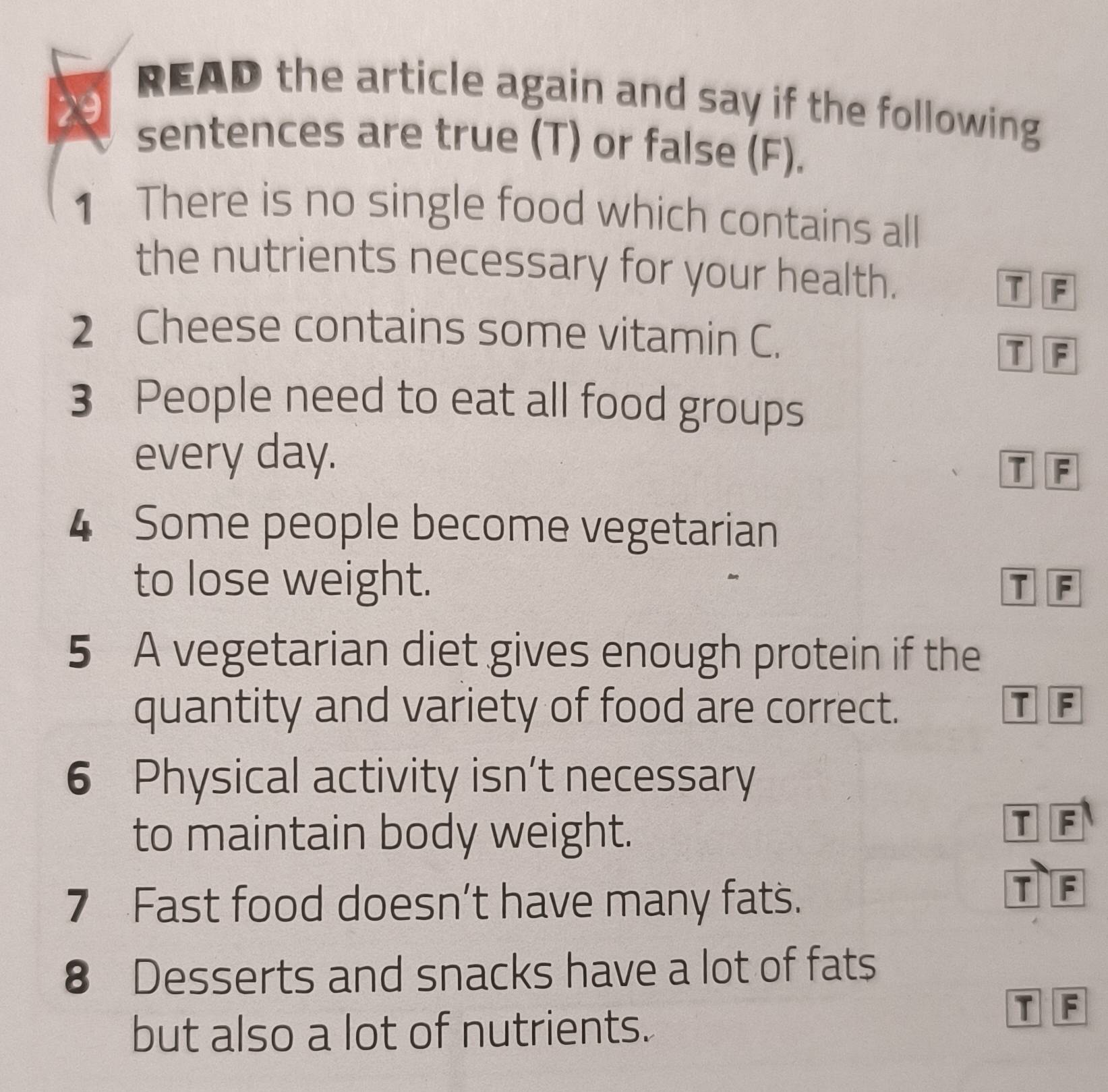 READ the article again and say if the following
D
sentences are true (T) or false (F).
1 There is no single food which contains all
the nutrients necessary for your health.
D F
2 Cheese contains some vitamin C.
T F
3 People need to eat all food groups
every day.
T F
4 Some people become vegetarian
to lose weight. D F
5 A vegetarian diet gives enough protein if the
quantity and variety of food are correct. T F
6 Physical activity isn’t necessary
to maintain body weight.
T F
7 Fast food doesn’t have many fats.
T F
8 Desserts and snacks have a lot of fats
but also a lot of nutrients.
T F