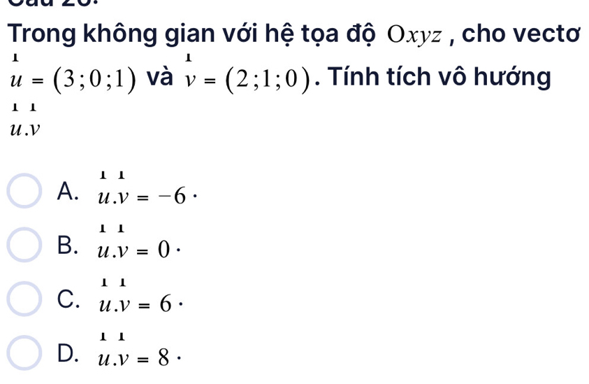 Trong không gian với hệ tọa độ Oxyz , cho vectơ
u=(3;0;1) và v=(2;1;0). Tính tích vô hướng
11
U. V
A. u.v=-6·
B. u.v=0.
C. u.v=6·
D. u.v=8·