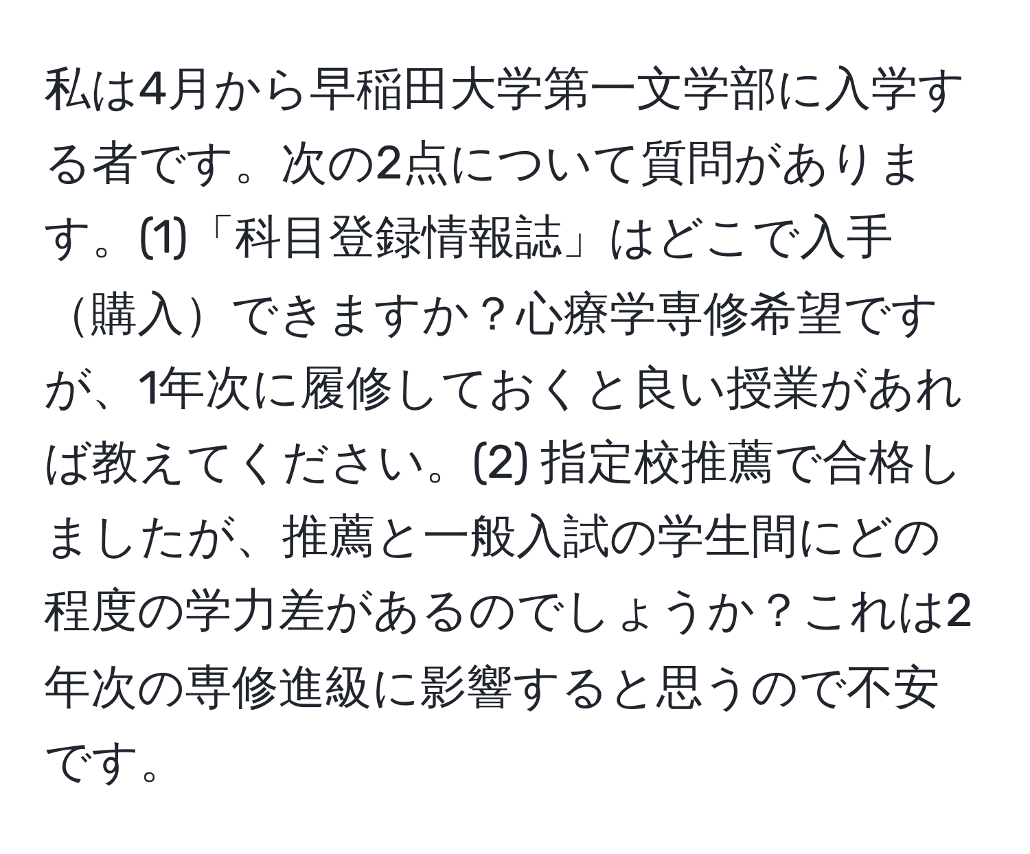 私は4月から早稲田大学第一文学部に入学する者です。次の2点について質問があります。(1)「科目登録情報誌」はどこで入手購入できますか？心療学専修希望ですが、1年次に履修しておくと良い授業があれば教えてください。(2) 指定校推薦で合格しましたが、推薦と一般入試の学生間にどの程度の学力差があるのでしょうか？これは2年次の専修進級に影響すると思うので不安です。