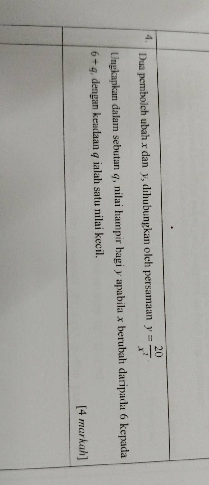 Dua pemboleh ubah x dan y, dihubungkan oleh persamaan y= 20/x^2 . 
Ungkapkan dalam sebutan q, nilai hampir bagi y apabila x berubah daripada 6 kepada
6+q dengan keadaan q ialah satu nilai kecil. 
[4 markah]