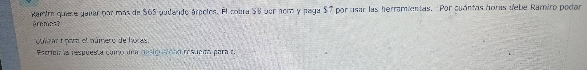 Ramiro quiere ganar por más de $65 podando árboles. Él cobra $8 por hora y paga $7 por usar las herramientas. Por cuántas horas debe Ramiro podar 
árboles? 
Utilizar t para el número de horas. 
Escribir la respuesta como una desigualdad resuelta para t.