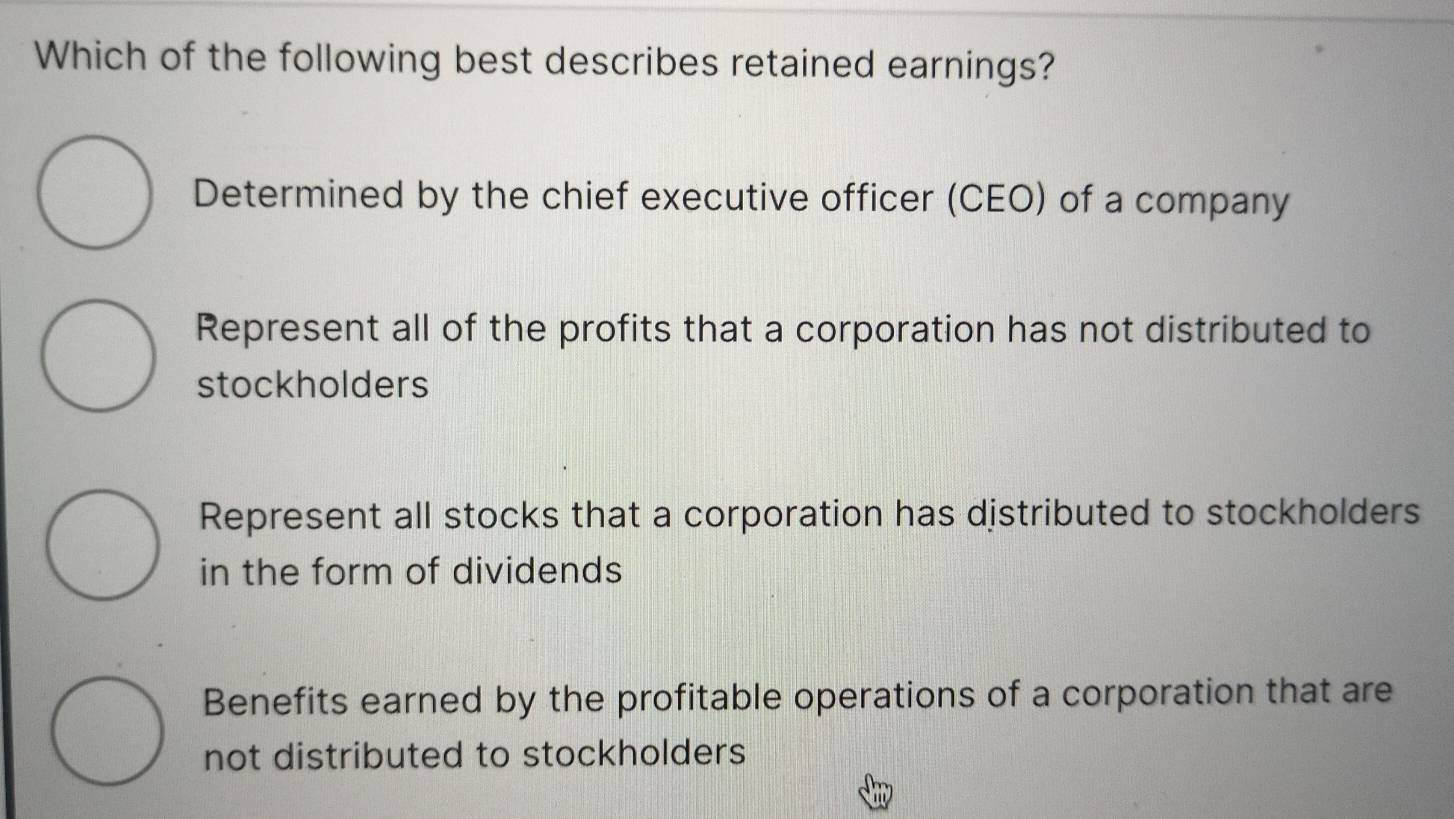 Which of the following best describes retained earnings?
Determined by the chief executive officer (CEO) of a company
Represent all of the profits that a corporation has not distributed to
stockholders
Represent all stocks that a corporation has distributed to stockholders
in the form of dividends
Benefits earned by the profitable operations of a corporation that are
not distributed to stockholders