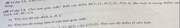 Ví dụ 12. Cha b lần lượt là trung điểm các 
hàng 
canh AB, BC, CA. Ví đụ 13. Cho tam giác ABC. Biết các điểm M(1:1), N(2;3), P(0;4)
a) Tìm tọa độ các đỉnh A, B, C. 
b) Tìm tọa độ trọng tâm G của tam giác ABC.
_ 1· 2)B(3;-4), C(5;0). Tìm tọa độ điểm D nếu biết