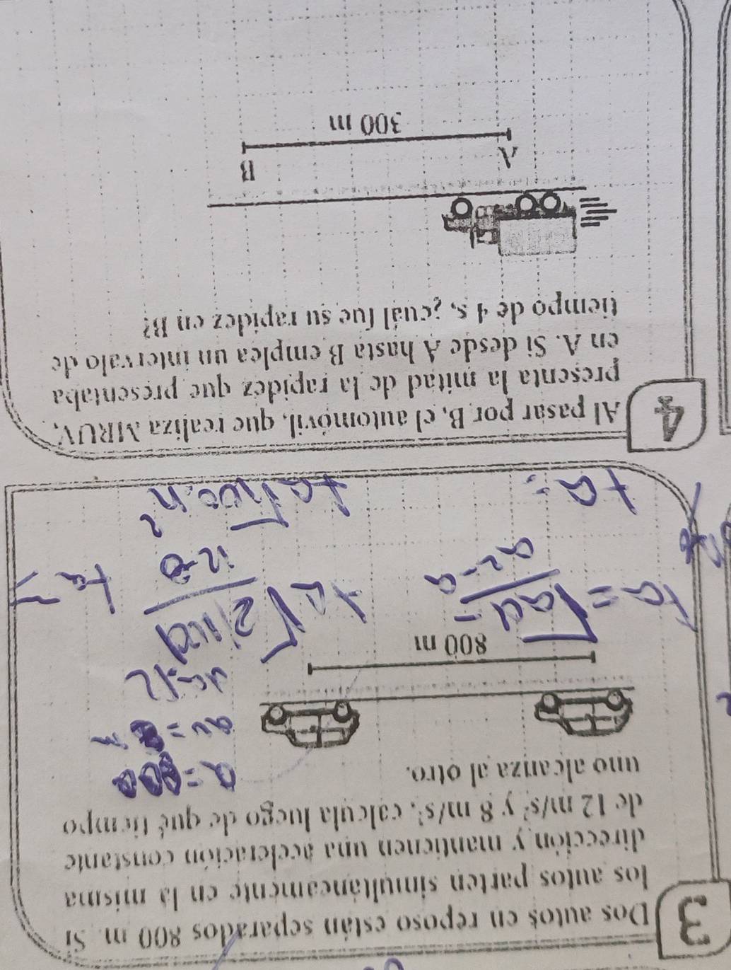 Dos autos en reposo están separados 800 m. Si 
los autos parten simultáncamente en la misma 
dirección y mantienen una aceleración constante 
de 12m/s^2 y 8 m/s², calcula luego de qué tiempo 
uno alcanza al otro.
800 m
A Al pasar por B, el automóvil, que realiza MRUV, 
presenta la mitad de la rapidéz que presentaba 
en A. Si desde A hasta B emplea ún intervalo de 
tiempo de 4 5, ¿cuál fue su rapidez en B 
B
300 m