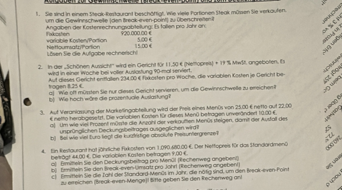 Auldoben zur Gewinnschwelle (Break even bom) on
 
1. Sie sind in einem Steak-Restaurant beschäftigt. Wie viele Portionen Steak müssen Sie verkaufen.
um die Gewinnschwelle (den Break-even-point) zu überschreiten?
Angaben der Kostenrechnungsabteilung: Es fallen pro Jahr an:
Fixkosten 920.000,00 €
variable Kosten/Portion 5,00€
əzojd u! DA %E əuyɔər
Nettoumsatz/Portion 15.00€
Lösen Sie die Aufgabe rechnerisch!
g ə6
2. In der „Schönen Aussicht'' wird ein Gericht für 11,50€ (Nettopreis) + 19 % MwSt, angeboten. Es
1S7 1621 Uosuuim
wird in einer Woche bei voller Auslastung 90-mal serviert.
Aut dieses Gericht entfallen 234,00 € Fixkosten pro Woche, die variablen Kosten je Gericht be-
tragen 8,25 €.
a) Wie oft müssten Sie nur dieses Gericht servieren, um die Gewinnschwelle zu erreichen?
wɨəc
b) Wie hoch wäre die prozentuale Auslastung?
3. Auf Veranlassung der Marketingabteilung wird der Preis eines Menüs von 25,00 €netto auf 22,00
Jəqn é
UMSO
€ netto herabgesetzt. Die variablen Kosten für dieses Menü betragen unverändert 10,00 €,
a) Um wie viel Prozent müsste die Anzahl der verkauften Menüs steigen, damit der Ausfall des
ursprünglichen Deckungsbeitrages ausgeglichen wird?
KS
b) Bei wie viel Euro liegt die kurzfristige absolute Preisuntergrenze?
STL
4. Ein Restaurant hat jährliche Fixkosten von 1.090.680,00 €. Der Nettopreis für das Standardmenü
000°097
beträgt 44,00 €. Die variablen Kosten betragen 9,00 €.
a) Ermitteln Sie den Deckungsbeitrag pro Menü! (Rechenweg angeben!)
b) Ermitteln Sie den Break-even-Umsatz pro Jahr! (Rechenweg angeben!)
θis uθi
c) Ermitteln Sie die Zahl der Standard-Menüs im Jahr, die nötig sind, um den Break-even-Point
yɔdu
zu erreichen (Break-even-Menge)! Bitte geben Sie den Rechenweg an!