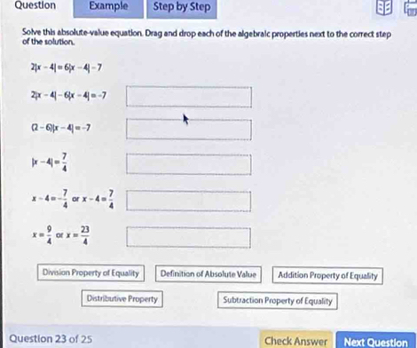 Question Example Step by Step 
Solve this absolute-value equation. Drag and drop each of the algebralc properties next to the correct step 
of the solution.
2|x-4|=6|x-4|-7
2|x-4|-6|x-4|=-7 □ □ 
(2-6)|x-4|=-7 □ □
|x-4|= 7/4  □
x-4=- 7/4  or x-4= 7/4  □
x= 9/4  or x= 23/4  □ 
Division Property of Equality Definition of Absolute Value Addition Property of Equality 
Distributive Property Subtraction Property of Equality 
Question 23 of 25 Check Answer Next Question