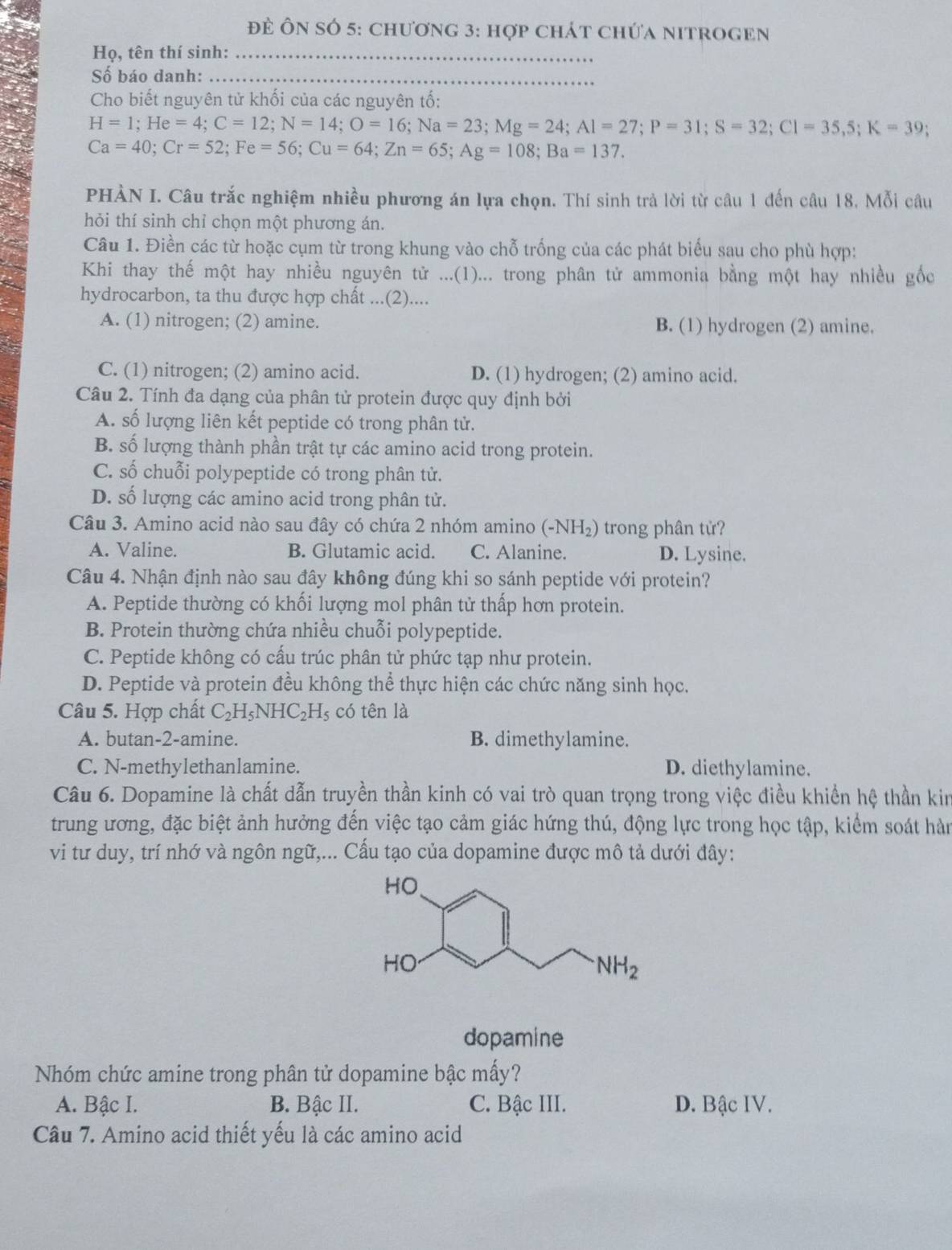 đĐề Ôn số 5: chương 3: hợp chát chứa nitrogen
Họ, tên thí sinh:_
Số báo danh:_
Cho biết nguyên tử khối của các nguyên tố:
H=1;He=4;C=12;N=14;O=16;Na=23;Mg=24;Al=27;P=31;S=32;Cl=35,5;K=39;
Ca=40;Cr=52;Fe=56;Cu=64;Zn=65;Ag=108;Ba=137.
PHÀN I. Câu trắc nghiệm nhiều phương án lựa chọn. Thí sinh trả lời từ câu 1 đến câu 18. Mỗi câu
hỏi thí sinh chỉ chọn một phương án.
Câu 1. Điền các từ hoặc cụm từ trong khung vào chỗ trống của các phát biểu sau cho phù hợp:
Khi thay thế một hay nhiều nguyên tử ...(1)... trong phân tử ammonia bằng một hay nhiều gốc
hydrocarbon, ta thu được hợp chất ...(2)....
A. (1) nitrogen; (2) amine. B. (1) hydrogen (2) amine.
C. (1) nitrogen; (2) amino acid. D. (1) hydrogen; (2) amino acid.
Câu 2. Tính đa dạng của phân tử protein được quy định bởi
A. số lượng liên kết peptide có trong phân tử.
B. số lượng thành phần trật tự các amino acid trong protein.
C. số chuỗi polypeptide có trong phân tử.
D. số lượng các amino acid trong phân tử.
Câu 3. Amino acid nào sau đây có chứa 2 nhóm amino (-NH₂) trong phân tử?
A. Valine. B. Glutamic acid. C. Alanine. D. Lysine.
Câu 4. Nhận định nào sau đây không đúng khi so sánh peptide với protein?
A. Peptide thường có khối lượng mol phân tử thấp hơn protein.
B. Protein thường chứa nhiều chuỗi polypeptide.
C. Peptide không có cấu trúc phân tử phức tạp như protein.
D. Peptide và protein đều không thể thực hiện các chức năng sinh học.
Câu 5. Hợp chất C_2H_5NHC_2H_5 có tên là
A. butan-2-amine. B. dimethylamine.
C. N-methylethanlamine. D. diethylamine.
Câu 6. Dopamine là chất dẫn truyền thần kinh có vai trò quan trọng trong việc điều khiển hệ thần kin
trung ương, đặc biệt ảnh hưởng đến việc tạo cảm giác hứng thú, động lực trong học tập, kiểm soát hàn
vi tư duy, trí nhớ và ngôn ngữ,... Cấu tạo của dopamine được mô tả dưới đây:
dopamine
Nhóm chức amine trong phân tử dopamine bậc mấy?
A. Bậc I. B. Bậc II. C. Bậc III. D. Bậc IV.
Câu 7. Amino acid thiết yếu là các amino acid