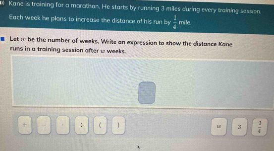 Kane is training for a marathon. He starts by running 3 miles during every training session. 
Each week he plans to increase the distance of his run by  1/4  mile. 
Let ω be the number of weeks. Write an expression to show the distance Kane 
runs in a training session after w weeks. 
+ 
÷ ( ) 3  1/4 
w