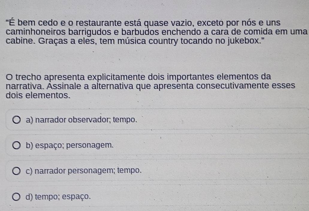 "É bem cedo e o restaurante está guase vazio, exceto por nós e uns
caminhoneiros barrigudos e barbudos enchendo a cara de comida em uma
cabine. Graças a eles, tem música country tocando no jukebox."
O trecho apresenta explicitamente dois importantes elementos da
narrativa. Assinale a alternativa que apresenta consecutivamente esses
dois elementos.
a) narrador observador; tempo.
b) espaço; personagem.
c) narrador personagem; tempo.
d) tempo; espaço.