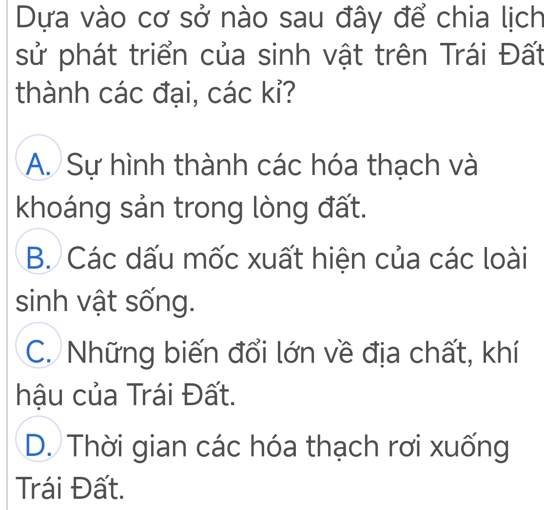 Dựa vào cơ sở nào sau đây để chia lịch
sử phát triển của sinh vật trên Trái Đất
thành các đại, các kỉ?
A. Sự hình thành các hóa thạch và
khoáng sản trong lòng đất.
B. Các dấu mốc xuất hiện của các loài
sinh vật sống.
C. Những biến đổi lớn về địa chất, khí
hậu của Trái Đất.
D. Thời gian các hóa thạch rơi xuống
Trái Đất.