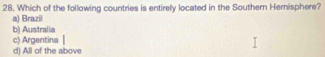 Which of the following countries is entirely located in the Southern Hemisphere?
a) Brazil
b) Australia
c) Argentina
d) All of the above