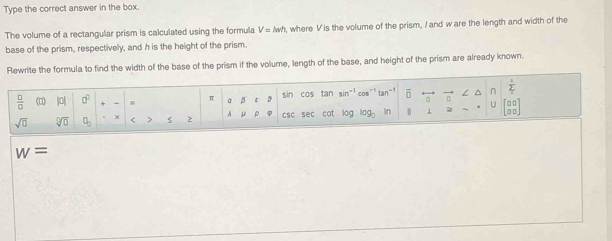 Type the correct answer in the box. 
The volume of a rectangular prism is calculated using the formula V=lwh , where V is the volume of the prism, I and ware the length and width of the 
base of the prism, respectively, and h is the height of the prism. 
Rewrite the formula to find the width of the base of the prism if the volume, length of the base, and height of the prism are already known.
 □ /□   (0) 10 a^0 π beta 3 sin cos tan sin^(-1) cos"' tan^(-1) overline (□)^(n frac 1)2
U
sqrt(0) sqrt[□](□ ) χ > A ρ csc sec cot log og In | 1
w=