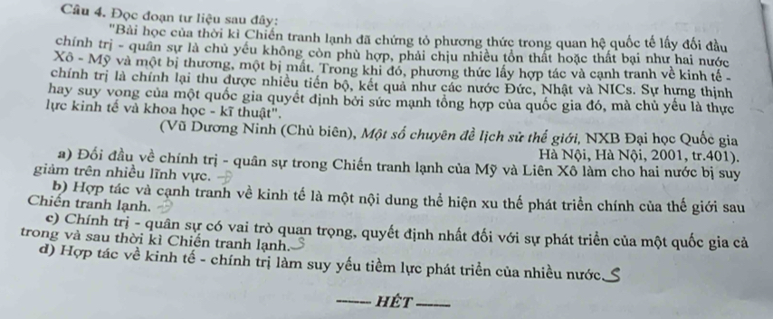 Đọc đoạn tư liệu sau đây:
'Bài học của thời kỉ Chiến tranh lạnh đã chứng tỏ phương thức trong quan hệ quốc tế lấy đối đầu
chính trị - quân sự là chủ yếu không còn phù hợp, phải chịu nhiều tổn thất hoặc thất bại như hai nước
Xô - Mỹ và một bị thương, một bị mất. Trong khi đó, phương thức lấy hợp tác và cạnh tranh về kinh tế
chính trị là chính lại thu được nhiều tiền bộ, kết quả như các nước Đức, Nhật và NICs. Sự hựng thịnh
hay suy vong của một quốc gia quyết định bởi sức mạnh tổng hợp của quốc gia đó, mà chủ yếu là thực
lực kinh tế và khoa học - kĩ thuật".
(Vũ Dương Ninh (Chủ biên), Một số chuyên đề lịch sử thể giới, NXB Đại học Quốc gia
Hà Nội, Hà Nội, 2001, tr. 401).
a) Đối đầu về chính trị - quân sự trong Chiến tranh lạnh của Mỹ và Liên Xô làm cho hai nước bị suy
giảm trên nhiều lĩnh vực.
b) Hợp tác và cạnh tranh về kinh tế là một nội dung thể hiện xu thế phát triển chính của thế giới sau
Chiến tranh lạnh.
c) Chính trị - quân sự có vai trò quan trọng, quyết định nhất đối với sự phát triển của một quốc gia cả
trong và sau thời kì Chiến tranh lạnh.
d) Hợp tác về kinh tế - chính trị làm suy yếu tiềm lực phát triển của nhiều nước
hêt