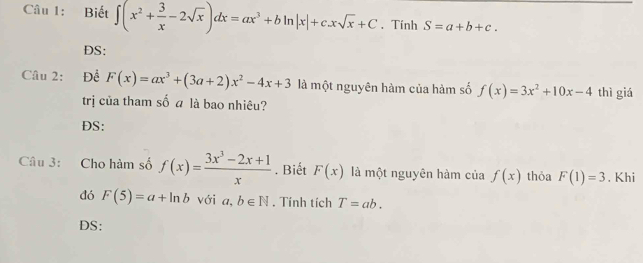 Biết ∈t (x^2+ 3/x -2sqrt(x))dx=ax^3+bln |x|+c.xsqrt(x)+C. Tính S=a+b+c. 
DS: 
Câu 2: Đề F(x)=ax^3+(3a+2)x^2-4x+3 là một nguyên hàm của hàm số f(x)=3x^2+10x-4 thì giá 
trị của tham số a là bao nhiêu? 
ĐS: 
Câu 3: Cho hàm số f(x)= (3x^3-2x+1)/x . Biết F(x) là một nguyên hàm của f(x) thỏa F(1)=3. Khi 
đó F(5)=a+ln b với a,b∈ N. Tính tích T=ab. 
DS: