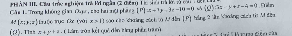 PHẢN III. Câu trắc nghiệm tră lời ngăn (2 điểm) Thí sinh trả lời từ cầu 1 đến cầu 4 
Câu 1. Trong không gian Oxyz , cho hai mặt phẳng (P) ):x+7y+3z-10=0 và (2) ):3x-y+z-4=0. Điểm
M(x;y;z) thuộc trục Ox (với x>1) sao cho khoảng cách từ M đến (P) bằng 2 lần khoảng cách từ M đền 
(Q). Tính x+y+z. ( Làm tròn kết quả đến hàng phần trăm). 
ằng 3. Gọi L là trung điểm của