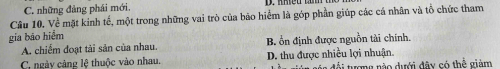 C. những đảng phái mới. D. nmeu am t
Câu 10. Về mặt kinh tế, một trong những vai trò của bảo hiểm là góp phần giúp các cá nhân và tổ chức tham
gia bảo hiểm
A. chiếm đoạt tài sản của nhau. B. ổn định được nguồn tài chính.
C ngày cảng lệ thuộc vào nhau. D. thu được nhiều lợi nhuận.
n độ i tượng nào dưới đây có thể giảm