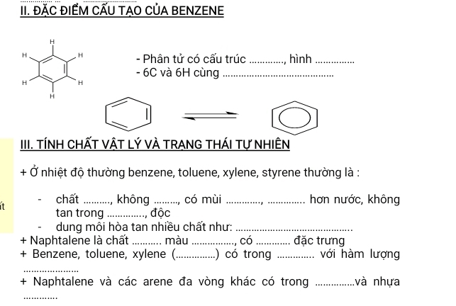 ĐÁC ĐIẾM CẤU TÁO CủA BENZENE 
- Phân tử có cấu trúc _, hình_
- 6C và 6H cùng_ 
III. TÍNH CHấT VậT Lý VÀ TRANG THÁI Tự NHIÊN 
+ Ở nhiệt độ thường benzene, toluene, xylene, styrene thường là : 
...., không _, có mùi __hơn nước, không 
it chất ._ 
tan trong _, độc 
dung môi hòa tan nhiều chất như:_ 
+ Naphtalene là chất_ màu _, Có _đặc trưng 
+ Benzene, toluene, xylene (_ .) có trong _với hàm lượng 
_ 
+ Naphtalene và các arene đa vòng khác có trong _và nhựa 
_