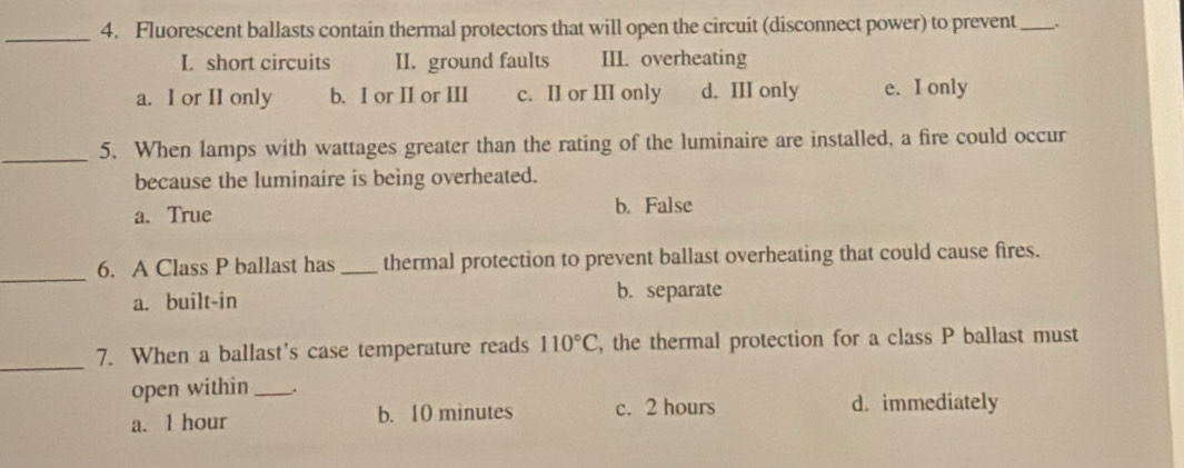 Fluorescent ballasts contain thermal protectors that will open the circuit (disconnect power) to prevent _.
L short circuits II. ground faults III. overheating
a. I or II only b. I or II or III c. II or III only d. III only e. I only
_5. When lamps with wattages greater than the rating of the luminaire are installed, a fire could occur
because the luminaire is being overheated.
a. True b. False
_
6. A Class P ballast has _thermal protection to prevent ballast overheating that could cause fires.
a. built-in b. separate
_7. When a ballast's case temperature reads 110°C , the thermal protection for a class P ballast must
open within_ .
a. 1 hour b. 10 minutes c. 2 hours d. immediately