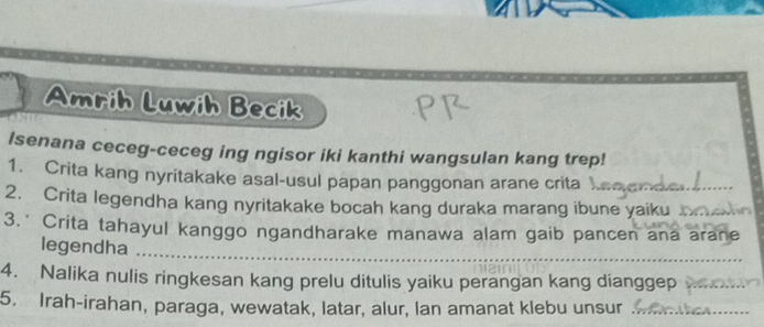 Amrih Luwih Becik 
Isenana ceceg-ceceg ing ngisor iki kanthi wangsulan kang trep! 
1. Crita kang nyritakake asal-usul papan panggonan arane crita 
2. Crita legendha kang nyritakake bocah kang duraka marang ibune yaiku 
3.* Crita tahayul kanggo ngandharake manawa alam gaib pancen ana arane 
legendha_ 
4. Nalika nulis ringkesan kang prelu ditulis yaiku perangan kang dianggep 
5. Irah-irahan, paraga, wewatak, latar, alur, Ian amanat klebu unsur_