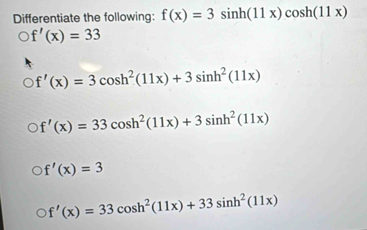 Differentiate the following: f(x)=3sin h(11x)cos h(11x)
f'(x)=33
f'(x)=3cos h^2(11x)+3sin h^2(11x)
f'(x)=33cos h^2(11x)+3sin h^2(11x)
f'(x)=3
f'(x)=33cos h^2(11x)+33sin h^2(11x)