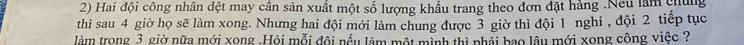 Hai đội công nhân dệt may cân sản xuất một số lượng khẩu trang theo đơn đặt hàng .Nếu làm chủng 
thì sau 4 giờ họ sẽ làm xong. Nhưng hai đội mới làm chung được 3 giờ thì đội 1 nghi , đội 2 tiếp tục 
làm trong 3 giờ nữa mới xong .Hỏi mỗi đội nếu làm một mình thì phải bao lâu mới xong công việc ?