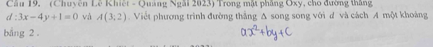 Cầu 19. (Chuyên Lê Khiết - Quảng Ngãi 2023) Trong mặt phẳng Oxy, cho đường thắng
d:3x-4y+1=0 và A(3;2). Viết phương trình đường thẳng Δ song song với đ và cách A một khoảng 
bằng 2.