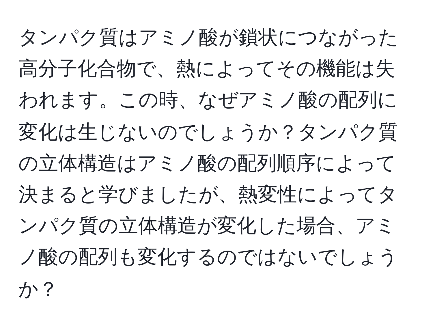 タンパク質はアミノ酸が鎖状につながった高分子化合物で、熱によってその機能は失われます。この時、なぜアミノ酸の配列に変化は生じないのでしょうか？タンパク質の立体構造はアミノ酸の配列順序によって決まると学びましたが、熱変性によってタンパク質の立体構造が変化した場合、アミノ酸の配列も変化するのではないでしょうか？